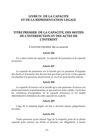 -72-
LLIIVVRREE IIVV DDEE LLAA CCAAPPAACCIITTEE
EETT DDEE LLAA RREEPPRREESSEENNTTAATTIIOONN LLEEGGAALLEE
TTIITTRREE PPRREEMMIIEERR DDEE LLAA CCAAPPAACCIITTEE,, DDEESS MMOOTTIIFFSS
DDEE LL’’IINNTTEERRDDIICCTTIIOONN EETT DDEESS AACCTTEESS DDEE
LL’’IINNTTEERRDDIITT
CHAPITRE PREMIER DE LA CAPACITE
Article 206
Il y a deux sortes de capacité : la capacité de jouissance et la capacité
d’exercice.
Article 207
La capacité de jouissance est la faculté qu’a la personne d’acquérir
des droits et d’assumer des devoirs tels que fixés par la loi. Cette capacité
est attachée à la personne durant toute sa vie et ne peut lui être enlevée.
Article 208
La capacité d’exercice est la faculté qu’a une personne d’exercer ses
droits personnels et patrimoniaux et qui rend ses actes valides. La loi fixe
les conditions d’acquisition de la capacité d’exercice et les motifs
déterminant la limitation de cette capacité ou sa perte.
Article 209
L’âge de la majorité légale est fixé à dix-huit années grégoriennes
révolues.
Article 210
Toute personne ayant atteint l’âge de la majorité, jouit de la pleine
capacité pour exercer ses droits et assumer ses obligations, à moins
 