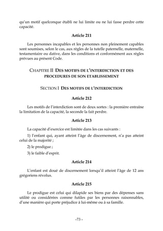 -73-
qu’un motif quelconque établi ne lui limite ou ne lui fasse perdre cette
capacité.
Article 211
Les personnes incapables et les personnes non pleinement capables
sont soumises, selon le cas, aux règles de la tutelle paternelle, maternelle,
testamentaire ou dative, dans les conditions et conformément aux règles
prévues au présent Code.
CHAPITRE II DES MOTIFS DE L’INTERDICTION ET DES
PROCEDURES DE SON ETABLISSEMENT
SECTION I DES MOTIFS DE L’INTERDICTION
Article 212
Les motifs de l’interdiction sont de deux sortes : la première entraîne
la limitation de la capacité, la seconde la fait perdre.
Article 213
La capacité d’exercice est limitée dans les cas suivants :
1) l’enfant qui, ayant atteint l’âge de discernement, n’a pas atteint
celui de la majorité ;
2) le prodigue ;
3) le faible d’esprit.
Article 214
L’enfant est doué de discernement lorsqu’il atteint l’âge de 12 ans
grégoriens révolus.
Article 215
Le prodigue est celui qui dilapide ses biens par des dépenses sans
utilité ou considérées comme futiles par les personnes raisonnables,
d’une manière qui porte préjudice à lui-même ou à sa famille.
 