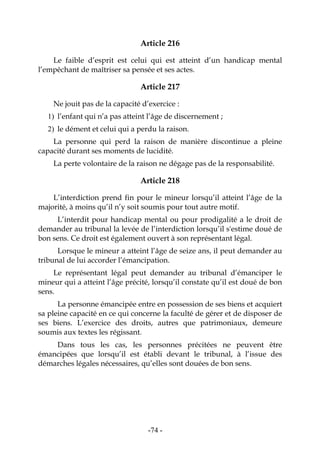 -74-
Article 216
Le faible d’esprit est celui qui est atteint d’un handicap mental
l’empêchant de maîtriser sa pensée et ses actes.
Article 217
Ne jouit pas de la capacité d’exercice :
1) l’enfant qui n’a pas atteint l’âge de discernement ;
2) le dément et celui qui a perdu la raison.
La personne qui perd la raison de manière discontinue a pleine
capacité durant ses moments de lucidité.
La perte volontaire de la raison ne dégage pas de la responsabilité.
Article 218
L’interdiction prend fin pour le mineur lorsqu’il atteint l’âge de la
majorité, à moins qu’il n’y soit soumis pour tout autre motif.
L’interdit pour handicap mental ou pour prodigalité a le droit de
demander au tribunal la levée de l’interdiction lorsqu’il s'estime doué de
bon sens. Ce droit est également ouvert à son représentant légal.
Lorsque le mineur a atteint l’âge de seize ans, il peut demander au
tribunal de lui accorder l’émancipation.
Le représentant légal peut demander au tribunal d’émanciper le
mineur qui a atteint l’âge précité, lorsqu’il constate qu’il est doué de bon
sens.
La personne émancipée entre en possession de ses biens et acquiert
sa pleine capacité en ce qui concerne la faculté de gérer et de disposer de
ses biens. L’exercice des droits, autres que patrimoniaux, demeure
soumis aux textes les régissant.
Dans tous les cas, les personnes précitées ne peuvent être
émancipées que lorsqu’il est établi devant le tribunal, à l’issue des
démarches légales nécessaires, qu’elles sont douées de bon sens.
 