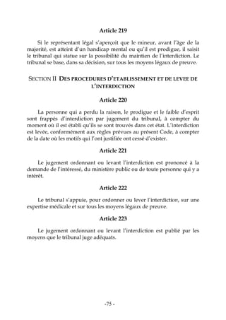 -75-
Article 219
Si le représentant légal s’aperçoit que le mineur, avant l’âge de la
majorité, est atteint d’un handicap mental ou qu’il est prodigue, il saisit
le tribunal qui statue sur la possibilité du maintien de l’interdiction. Le
tribunal se base, dans sa décision, sur tous les moyens légaux de preuve.
SECTION II DES PROCEDURES D’ETABLISSEMENT ET DE LEVEE DE
L’INTERDICTION
Article 220
La personne qui a perdu la raison, le prodigue et le faible d’esprit
sont frappés d’interdiction par jugement du tribunal, à compter du
moment où il est établi qu’ils se sont trouvés dans cet état. L’interdiction
est levée, conformément aux règles prévues au présent Code, à compter
de la date où les motifs qui l’ont justifiée ont cessé d’exister.
Article 221
Le jugement ordonnant ou levant l’interdiction est prononcé à la
demande de l’intéressé, du ministère public ou de toute personne qui y a
intérêt.
Article 222
Le tribunal s’appuie, pour ordonner ou lever l’interdiction, sur une
expertise médicale et sur tous les moyens légaux de preuve.
Article 223
Le jugement ordonnant ou levant l’interdiction est publié par les
moyens que le tribunal juge adéquats.
 