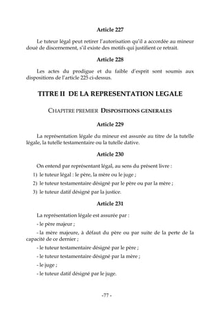 -77-
Article 227
Le tuteur légal peut retirer l’autorisation qu’il a accordée au mineur
doué de discernement, s’il existe des motifs qui justifient ce retrait.
Article 228
Les actes du prodigue et du faible d’esprit sont soumis aux
dispositions de l’article 225 ci-dessus.
TTIITTRREE IIII DDEE LLAA RREEPPRREESSEENNTTAATTIIOONN LLEEGGAALLEE
CHAPITRE PREMIER DISPOSITIONS GENERALES
Article 229
La représentation légale du mineur est assurée au titre de la tutelle
légale, la tutelle testamentaire ou la tutelle dative.
Article 230
On entend par représentant légal, au sens du présent livre :
1) le tuteur légal : le père, la mère ou le juge ;
2) le tuteur testamentaire désigné par le père ou par la mère ;
3) le tuteur datif désigné par la justice.
Article 231
La représentation légale est assurée par :
- le père majeur ;
- la mère majeure, à défaut du père ou par suite de la perte de la
capacité de ce dernier ;
- le tuteur testamentaire désigné par le père ;
- le tuteur testamentaire désigné par la mère ;
- le juge ;
- le tuteur datif désigné par le juge.
 