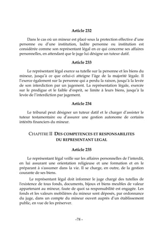 -78-
Article 232
Dans le cas où un mineur est placé sous la protection effective d’une
personne ou d’une institution, ladite personne ou institution est
considérée comme son représentant légal en ce qui concerne ses affaires
personnelles, en attendant que le juge lui désigne un tuteur datif.
Article 233
Le représentant légal exerce sa tutelle sur la personne et les biens du
mineur, jusqu’à ce que celui-ci atteigne l’âge de la majorité légale. Il
l’exerce également sur la personne qui a perdu la raison, jusqu’à la levée
de son interdiction par un jugement. La représentation légale, exercée
sur le prodigue et le faible d’esprit, se limite à leurs biens, jusqu’à la
levée de l’interdiction par jugement.
Article 234
Le tribunal peut désigner un tuteur datif et le charger d’assister le
tuteur testamentaire ou d’assurer une gestion autonome de certains
intérêts financiers du mineur.
CHAPITRE II DES COMPETENCES ET RESPONSABILITES
DU REPRESENTANT LEGAL
Article 235
Le représentant légal veille sur les affaires personnelles de l’interdit,
en lui assurant une orientation religieuse et une formation et en le
préparant à s'assumer dans la vie. Il se charge, en outre, de la gestion
courante de ses biens.
Le représentant légal doit informer le juge chargé des tutelles de
l'existence de tous fonds, documents, bijoux et biens meubles de valeur
appartenant au mineur, faute de quoi sa responsabilité est engagée. Les
fonds et les valeurs mobilières du mineur sont déposés, par ordonnance
du juge, dans un compte du mineur ouvert auprès d’un établissement
public, en vue de les préserver.
 