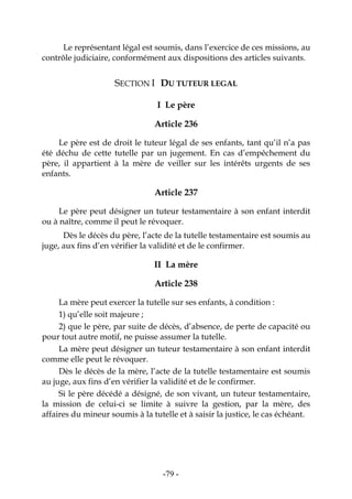 -79-
Le représentant légal est soumis, dans l’exercice de ces missions, au
contrôle judiciaire, conformément aux dispositions des articles suivants.
SECTION I DU TUTEUR LEGAL
I Le père
Article 236
Le père est de droit le tuteur légal de ses enfants, tant qu’il n’a pas
été déchu de cette tutelle par un jugement. En cas d’empêchement du
père, il appartient à la mère de veiller sur les intérêts urgents de ses
enfants.
Article 237
Le père peut désigner un tuteur testamentaire à son enfant interdit
ou à naître, comme il peut le révoquer.
Dès le décès du père, l’acte de la tutelle testamentaire est soumis au
juge, aux fins d’en vérifier la validité et de le confirmer.
II La mère
Article 238
La mère peut exercer la tutelle sur ses enfants, à condition :
1) qu’elle soit majeure ;
2) que le père, par suite de décès, d’absence, de perte de capacité ou
pour tout autre motif, ne puisse assumer la tutelle.
La mère peut désigner un tuteur testamentaire à son enfant interdit
comme elle peut le révoquer.
Dès le décès de la mère, l’acte de la tutelle testamentaire est soumis
au juge, aux fins d’en vérifier la validité et de le confirmer.
Si le père décédé a désigné, de son vivant, un tuteur testamentaire,
la mission de celui-ci se limite à suivre la gestion, par la mère, des
affaires du mineur soumis à la tutelle et à saisir la justice, le cas échéant.
 