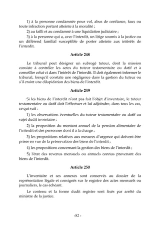 -82-
1) à la personne condamnée pour vol, abus de confiance, faux ou
toute infraction portant atteinte à la moralité ;
2) au failli et au condamné à une liquidation judiciaire ;
3) à la personne qui a, avec l’interdit, un litige soumis à la justice ou
un différend familial susceptible de porter atteinte aux intérêts de
l’interdit.
Article 248
Le tribunal peut désigner un subrogé tuteur, dont la mission
consiste à contrôler les actes du tuteur testamentaire ou datif et à
conseiller celui-ci dans l’intérêt de l’interdit. Il doit également informer le
tribunal, lorsqu'il constate une négligence dans la gestion du tuteur ou
s’il craint une dilapidation des biens de l’interdit.
Article 249
Si les biens de l’interdit n’ont pas fait l’objet d’inventaire, le tuteur
testamentaire ou datif doit l’effectuer et lui adjoindre, dans tous les cas,
ce qui suit :
1) les observations éventuelles du tuteur testamentaire ou datif au
sujet dudit inventaire ;
2) la proposition du montant annuel de la pension alimentaire de
l’interdit et des personnes dont il a la charge ;
3) les propositions relatives aux mesures d’urgence qui doivent être
prises en vue de la préservation des biens de l’interdit ;
4) les propositions concernant la gestion des biens de l’interdit ;
5) l'état des revenus mensuels ou annuels connus provenant des
biens de l’interdit.
Article 250
L’inventaire et ses annexes sont conservés au dossier de la
représentation légale et consignés sur le registre des actes mensuels ou
journaliers, le cas échéant.
Le contenu et la forme dudit registre sont fixés par arrêté du
ministre de la justice.
 