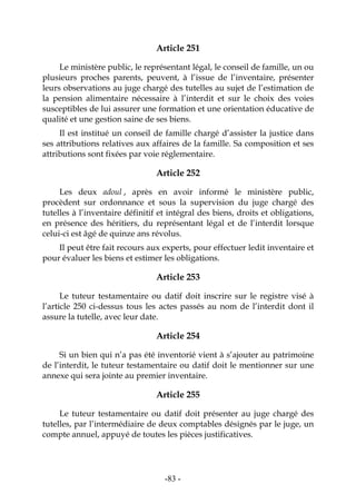 -83-
Article 251
Le ministère public, le représentant légal, le conseil de famille, un ou
plusieurs proches parents, peuvent, à l’issue de l’inventaire, présenter
leurs observations au juge chargé des tutelles au sujet de l’estimation de
la pension alimentaire nécessaire à l’interdit et sur le choix des voies
susceptibles de lui assurer une formation et une orientation éducative de
qualité et une gestion saine de ses biens.
Il est institué un conseil de famille chargé d’assister la justice dans
ses attributions relatives aux affaires de la famille. Sa composition et ses
attributions sont fixées par voie réglementaire.
Article 252
Les deux adoul , après en avoir informé le ministère public,
procèdent sur ordonnance et sous la supervision du juge chargé des
tutelles à l’inventaire définitif et intégral des biens, droits et obligations,
en présence des héritiers, du représentant légal et de l’interdit lorsque
celui-ci est âgé de quinze ans révolus.
Il peut être fait recours aux experts, pour effectuer ledit inventaire et
pour évaluer les biens et estimer les obligations.
Article 253
Le tuteur testamentaire ou datif doit inscrire sur le registre visé à
l’article 250 ci-dessus tous les actes passés au nom de l’interdit dont il
assure la tutelle, avec leur date.
Article 254
Si un bien qui n’a pas été inventorié vient à s’ajouter au patrimoine
de l’interdit, le tuteur testamentaire ou datif doit le mentionner sur une
annexe qui sera jointe au premier inventaire.
Article 255
Le tuteur testamentaire ou datif doit présenter au juge chargé des
tutelles, par l’intermédiaire de deux comptables désignés par le juge, un
compte annuel, appuyé de toutes les pièces justificatives.
 