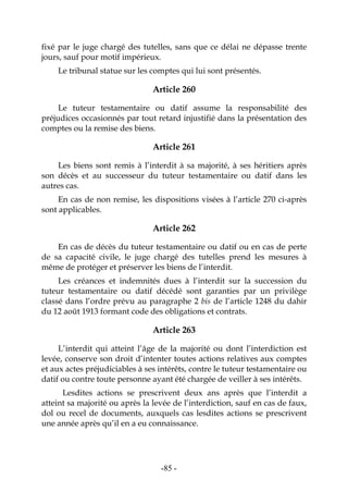 -85-
fixé par le juge chargé des tutelles, sans que ce délai ne dépasse trente
jours, sauf pour motif impérieux.
Le tribunal statue sur les comptes qui lui sont présentés.
Article 260
Le tuteur testamentaire ou datif assume la responsabilité des
préjudices occasionnés par tout retard injustifié dans la présentation des
comptes ou la remise des biens.
Article 261
Les biens sont remis à l’interdit à sa majorité, à ses héritiers après
son décès et au successeur du tuteur testamentaire ou datif dans les
autres cas.
En cas de non remise, les dispositions visées à l’article 270 ci-après
sont applicables.
Article 262
En cas de décès du tuteur testamentaire ou datif ou en cas de perte
de sa capacité civile, le juge chargé des tutelles prend les mesures à
même de protéger et préserver les biens de l’interdit.
Les créances et indemnités dues à l’interdit sur la succession du
tuteur testamentaire ou datif décédé sont garanties par un privilège
classé dans l’ordre prévu au paragraphe 2 bis de l’article 1248 du dahir
du 12 août 1913 formant code des obligations et contrats.
Article 263
L’interdit qui atteint l’âge de la majorité ou dont l’interdiction est
levée, conserve son droit d’intenter toutes actions relatives aux comptes
et aux actes préjudiciables à ses intérêts, contre le tuteur testamentaire ou
datif ou contre toute personne ayant été chargée de veiller à ses intérêts.
Lesdites actions se prescrivent deux ans après que l’interdit a
atteint sa majorité ou après la levée de l’interdiction, sauf en cas de faux,
dol ou recel de documents, auxquels cas lesdites actions se prescrivent
une année après qu’il en a eu connaissance.
 