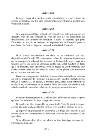 -87-
Article 268
Le juge chargé des tutelles, après consultation, le cas échéant, du
conseil de famille, fixe les frais et indemnités qu’entraîne la gestion des
biens de l’interdit.
Article 269
Si le représentant légal entend entreprendre un acte qui oppose ses
intérêts, ceux de son conjoint ou ceux de l’un de ses ascendants ou
descendants, aux intérêts de l’interdit, il saisit le tribunal, qui peut
l’autoriser à cette fin et désigner un représentant de l’interdit pour la
conclusion de l’acte et la préservation des intérêts de l'interdit.
Article 270
Si le tuteur testamentaire ou datif ne se conforme pas aux
dispositions de l’article 256 ci-dessus ou refuse de présenter les comptes
ou de consigner le reliquat des sommes de l’interdit, le juge chargé des
tutelles, après une mise en demeure restée sans effet pendant le délai
qu’il lui impartit, peut ordonner, selon les règles de droit commun, une
saisie conservatoire sur les biens du tuteur ou les placer sous séquestre
ou lui imposer une astreinte.
En cas de manquement du tuteur testamentaire ou datif à sa mission
ou s’il est incapable de l’assumer ou, en cas de l’un des empêchements
prévus à l’article 247 ci-dessus, le tribunal peut, après avoir entendu ses
explications, le décharger de sa mission ou le révoquer, soit d’office, soit
à la demande du ministère public ou de toute personne intéressée.
Article 271
Le tuteur testamentaire ou datif ne peut effectuer les actes ci-après
qu’avec l’autorisation du juge chargé des tutelles :
1) vendre un bien immeuble ou meuble de l’interdit dont la valeur
excède dix mille dirhams (10.000 DH) ou créer un droit réel sur ce bien ;
2) apporter en participation une partie des biens de l’interdit à une
société civile ou commerciale ou l’investir dans un but commercial ou
spéculatif ;
3) se désister d’un droit ou d’une action, transiger ou accepter
l’arbitrage à leur sujet ;
 