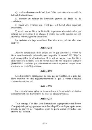-88-
4) conclure des contrats de bail dont l’effet peut s’étendre au-delà de
la fin de l’interdiction ;
5) accepter ou refuser les libéralités grevées de droits ou de
conditions ;
6) payer des créances qui n’ont pas fait l’objet d’un jugement
exécutoire ;
7) servir, sur les biens de l’interdit, la pension alimentaire due par
celui-ci aux personnes à sa charge, à moins que cette pension ne soit
ordonnée par un jugement exécutoire.
La décision du juge autorisant l’un des actes précités doit être
motivée.
Article 272
Aucune autorisation n’est exigée en ce qui concerne la vente de
biens meubles dont la valeur dépasse cinq mille dirhams (5.000 DH) s’ils
sont susceptibles de détérioration. Il en est de même pour les biens
immeubles ou meubles, dont la valeur n'excède pas cinq mille dirhams
(5.000 DH) à condition que cette vente ne constitue pas un moyen de se
soustraire au contrôle judiciaire.
Article 273
Les dispositions précédentes ne sont pas applicables, si le prix des
biens meubles est fixé réglementairement et que la vente s’effectue
conformément à ce prix.
Article 274
La vente du bien meuble ou immeuble qui a été autorisée, s’effectue
conformément aux dispositions du code de procédure civile.
Article 275
Tout partage d’un bien dont l’interdit est copropriétaire fait l’objet
d’un projet de partage présenté au tribunal qui l’homologue après s’être
assuré, au moyen de l’expertise, qu’il ne porte aucun préjudice aux
intérêts de l’interdit.
 