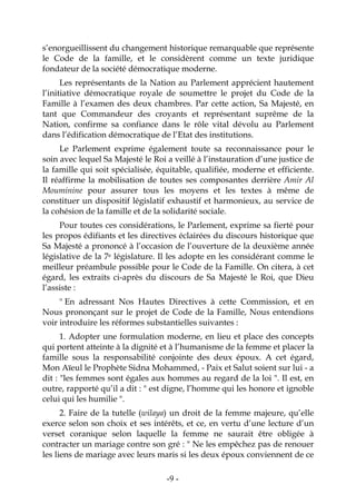 -9-
s’enorgueillissent du changement historique remarquable que représente
le Code de la famille, et le considèrent comme un texte juridique
fondateur de la société démocratique moderne.
Les représentants de la Nation au Parlement apprécient hautement
l’initiative démocratique royale de soumettre le projet du Code de la
Famille à l’examen des deux chambres. Par cette action, Sa Majesté, en
tant que Commandeur des croyants et représentant suprême de la
Nation, confirme sa confiance dans le rôle vital dévolu au Parlement
dans l’édification démocratique de l’Etat des institutions.
Le Parlement exprime également toute sa reconnaissance pour le
soin avec lequel Sa Majesté le Roi a veillé à l’instauration d’une justice de
la famille qui soit spécialisée, équitable, qualifiée, moderne et efficiente.
Il réaffirme la mobilisation de toutes ses composantes derrière Amir Al
Mouminine pour assurer tous les moyens et les textes à même de
constituer un dispositif législatif exhaustif et harmonieux, au service de
la cohésion de la famille et de la solidarité sociale.
Pour toutes ces considérations, le Parlement, exprime sa fierté pour
les propos édifiants et les directives éclairées du discours historique que
Sa Majesté a prononcé à l’occasion de l’ouverture de la deuxième année
législative de la 7e législature. Il les adopte en les considérant comme le
meilleur préambule possible pour le Code de la Famille. On citera, à cet
égard, les extraits ci-après du discours de Sa Majesté le Roi, que Dieu
l’assiste :
" En adressant Nos Hautes Directives à cette Commission, et en
Nous prononçant sur le projet de Code de la Famille, Nous entendions
voir introduire les réformes substantielles suivantes :
1. Adopter une formulation moderne, en lieu et place des concepts
qui portent atteinte à la dignité et à l’humanisme de la femme et placer la
famille sous la responsabilité conjointe des deux époux. A cet égard,
Mon Aïeul le Prophète Sidna Mohammed, - Paix et Salut soient sur lui - a
dit : "les femmes sont égales aux hommes au regard de la loi ". Il est, en
outre, rapporté qu’il a dit : " est digne, l’homme qui les honore et ignoble
celui qui les humilie ".
2. Faire de la tutelle (wilaya) un droit de la femme majeure, qu’elle
exerce selon son choix et ses intérêts, et ce, en vertu d’une lecture d’un
verset coranique selon laquelle la femme ne saurait être obligée à
contracter un mariage contre son gré : " Ne les empêchez pas de renouer
les liens de mariage avec leurs maris si les deux époux conviennent de ce
 