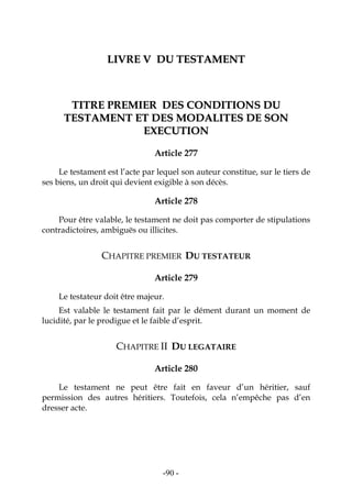 -90-
LLIIVVRREE VV DDUU TTEESSTTAAMMEENNTT
TTIITTRREE PPRREEMMIIEERR DDEESS CCOONNDDIITTIIOONNSS DDUU
TTEESSTTAAMMEENNTT EETT DDEESS MMOODDAALLIITTEESS DDEE SSOONN
EEXXEECCUUTTIIOONN
Article 277
Le testament est l’acte par lequel son auteur constitue, sur le tiers de
ses biens, un droit qui devient exigible à son décès.
Article 278
Pour être valable, le testament ne doit pas comporter de stipulations
contradictoires, ambiguës ou illicites.
CHAPITRE PREMIER DU TESTATEUR
Article 279
Le testateur doit être majeur.
Est valable le testament fait par le dément durant un moment de
lucidité, par le prodigue et le faible d’esprit.
CHAPITRE II DU LEGATAIRE
Article 280
Le testament ne peut être fait en faveur d’un héritier, sauf
permission des autres héritiers. Toutefois, cela n’empêche pas d’en
dresser acte.
 