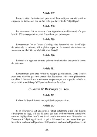 -92-
Article 287
La révocation du testament peut avoir lieu, soit par une déclaration
expresse ou tacite, soit par un fait telle que la vente de l’objet légué.
Article 288
Le testament fait en faveur d’un légataire non déterminé n’a pas
besoin d’être accepté et ne peut être refusé par quiconque.
Article 289
Le testament fait en faveur d’un légataire déterminé peut être l’objet
du refus de ce dernier, s’il a pleine capacité. La faculté de refuser est
transmise aux héritiers du bénéficiaire décédé.
Article 290
Le refus du légataire ne sera pris en considération qu’après le décès
du testateur.
Article 291
Le testament peut être refusé ou accepté partiellement. Cette faculté
peut être exercée par une partie des légataires, s’ils sont pleinement
capables. L’annulation du testament ne porte que sur la partie refusée et
ne produit ses effets qu’à l’égard de l’auteur du refus.
CHAPITRE IV DE L'OBJET DU LEGS
Article 292
L’objet du legs doit être susceptible d’appropriation.
Article 293
Si le testateur a fait un ajout à l’objet déterminé d’un legs, l'ajout
s’incorpore au legs, s’il est de ceux qui sont ordinairement considérés
comme négligeables ou s’il est établi que le testateur a eu l’intention de
l’annexer à l’objet légué ou si ce qui a été ajouté ne peut constituer par
lui-même un bien indépendant. Si l’ajout est un bien indépendant, celui
 