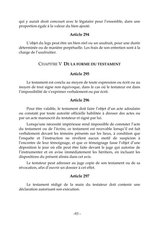 -93-
qui y aurait droit concourt avec le légataire pour l’ensemble, dans une
proportion égale à la valeur du bien ajouté.
Article 294
L’objet du legs peut être un bien réel ou un usufruit, pour une durée
déterminée ou de manière perpétuelle. Les frais de son entretien sont à la
charge de l’usufruitier.
CHAPITRE V DE LA FORME DU TESTAMENT
Article 295
Le testament est conclu au moyen de toute expression ou écrit ou au
moyen de tout signe non équivoque, dans le cas où le testateur est dans
l’impossibilité de s’exprimer verbalement ou par écrit.
Article 296
Pour être valable, le testament doit faire l’objet d’un acte adoulaire
ou constaté par toute autorité officielle habilitée à dresser des actes ou
par un acte manuscrit du testateur et signé par lui.
Lorsqu'une nécessité impérieuse rend impossible de constater l’acte
du testament ou de l’écrire, ce testament est recevable lorsqu’il est fait
verbalement devant les témoins présents sur les lieux, à condition que
l’enquête et l’instruction ne révèlent aucun motif de suspicion à
l’encontre de leur témoignage, et que ce témoignage fasse l’objet d’une
déposition le jour où elle peut être faite devant le juge qui autorise de
l’instrumenter et en avise immédiatement les héritiers, en incluant les
dispositions du présent alinéa dans cet avis.
Le testateur peut adresser au juge copie de son testament ou de sa
révocation, afin d’ouvrir un dossier à cet effet.
Article 297
Le testament rédigé de la main du testateur doit contenir une
déclaration autorisant son exécution.
 