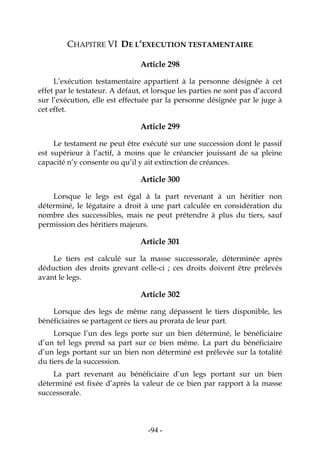 -94-
CHAPITRE VI DE L’EXECUTION TESTAMENTAIRE
Article 298
L’exécution testamentaire appartient à la personne désignée à cet
effet par le testateur. A défaut, et lorsque les parties ne sont pas d’accord
sur l’exécution, elle est effectuée par la personne désignée par le juge à
cet effet.
Article 299
Le testament ne peut être exécuté sur une succession dont le passif
est supérieur à l’actif, à moins que le créancier jouissant de sa pleine
capacité n’y consente ou qu’il y ait extinction de créances.
Article 300
Lorsque le legs est égal à la part revenant à un héritier non
déterminé, le légataire a droit à une part calculée en considération du
nombre des successibles, mais ne peut prétendre à plus du tiers, sauf
permission des héritiers majeurs.
Article 301
Le tiers est calculé sur la masse successorale, déterminée après
déduction des droits grevant celle-ci ; ces droits doivent être prélevés
avant le legs.
Article 302
Lorsque des legs de même rang dépassent le tiers disponible, les
bénéficiaires se partagent ce tiers au prorata de leur part.
Lorsque l’un des legs porte sur un bien déterminé, le bénéficiaire
d’un tel legs prend sa part sur ce bien même. La part du bénéficiaire
d’un legs portant sur un bien non déterminé est prélevée sur la totalité
du tiers de la succession.
La part revenant au bénéficiaire d’un legs portant sur un bien
déterminé est fixée d’après la valeur de ce bien par rapport à la masse
successorale.
 