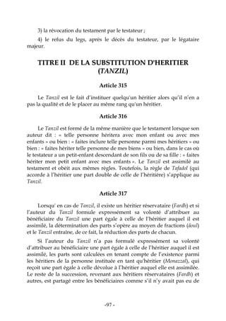-97-
3) la révocation du testament par le testateur ;
4) le refus du legs, après le décès du testateur, par le légataire
majeur.
TTIITTRREE IIII DDEE LLAA SSUUBBSSTTIITTUUTTIIOONN DD''HHEERRIITTIIEERR
((TTAANNZZIILL))
Article 315
Le Tanzil est le fait d’instituer quelqu'un héritier alors qu’il n’en a
pas la qualité et de le placer au même rang qu'un héritier.
Article 316
Le Tanzil est formé de la même manière que le testament lorsque son
auteur dit : « telle personne héritera avec mon enfant ou avec mes
enfants » ou bien : « faites inclure telle personne parmi mes héritiers » ou
bien : « faites hériter telle personne de mes biens » ou bien, dans le cas où
le testateur a un petit-enfant descendant de son fils ou de sa fille : « faites
hériter mon petit enfant avec mes enfants ». Le Tanzil est assimilé au
testament et obéit aux mêmes règles. Toutefois, la règle de Tafadol (qui
accorde à l’héritier une part double de celle de l’héritière) s’applique au
Tanzil.
Article 317
Lorsqu' en cas de Tanzil, il existe un héritier réservataire (Fardh) et si
l’auteur du Tanzil formule expressément sa volonté d’attribuer au
bénéficiaire du Tanzil une part égale à celle de l’héritier auquel il est
assimilé, la détermination des parts s’opère au moyen de fractions (âoul)
et le Tanzil entraîne, de ce fait, la réduction des parts de chacun.
Si l’auteur du Tanzil n’a pas formulé expressément sa volonté
d’attribuer au bénéficiaire une part égale à celle de l’héritier auquel il est
assimilé, les parts sont calculées en tenant compte de l’existence parmi
les héritiers de la personne instituée en tant qu'héritier (Monazzal), qui
reçoit une part égale à celle dévolue à l’héritier auquel elle est assimilée.
Le reste de la succession, revenant aux héritiers réservataires (Fardh) et
autres, est partagé entre les bénéficiaires comme s’il n’y avait pas eu de
 