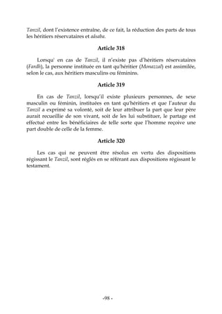 -98-
Tanzil, dont l’existence entraîne, de ce fait, la réduction des parts de tous
les héritiers réservataires et aâsaba.
Article 318
Lorsqu' en cas de Tanzil, il n’existe pas d’héritiers réservataires
(Fardh), la personne instituée en tant qu'héritier (Monazzal) est assimilée,
selon le cas, aux héritiers masculins ou féminins.
Article 319
En cas de Tanzil, lorsqu’il existe plusieurs personnes, de sexe
masculin ou féminin, instituées en tant qu'héritiers et que l’auteur du
Tanzil a exprimé sa volonté, soit de leur attribuer la part que leur père
aurait recueillie de son vivant, soit de les lui substituer, le partage est
effectué entre les bénéficiaires de telle sorte que l’homme reçoive une
part double de celle de la femme.
Article 320
Les cas qui ne peuvent être résolus en vertu des dispositions
régissant le Tanzil, sont réglés en se référant aux dispositions régissant le
testament.
 