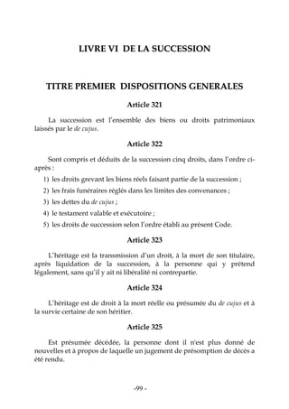-99-
LLIIVVRREE VVII DDEE LLAA SSUUCCCCEESSSSIIOONN
TTIITTRREE PPRREEMMIIEERR DDIISSPPOOSSIITTIIOONNSS GGEENNEERRAALLEESS
Article 321
La succession est l’ensemble des biens ou droits patrimoniaux
laissés par le de cujus.
Article 322
Sont compris et déduits de la succession cinq droits, dans l’ordre ci-
après :
1) les droits grevant les biens réels faisant partie de la succession ;
2) les frais funéraires réglés dans les limites des convenances ;
3) les dettes du de cujus ;
4) le testament valable et exécutoire ;
5) les droits de succession selon l’ordre établi au présent Code.
Article 323
L’héritage est la transmission d’un droit, à la mort de son titulaire,
après liquidation de la succession, à la personne qui y prétend
légalement, sans qu’il y ait ni libéralité ni contrepartie.
Article 324
L’héritage est de droit à la mort réelle ou présumée du de cujus et à
la survie certaine de son héritier.
Article 325
Est présumée décédée, la personne dont il n'est plus donné de
nouvelles et à propos de laquelle un jugement de présomption de décès a
été rendu.
 