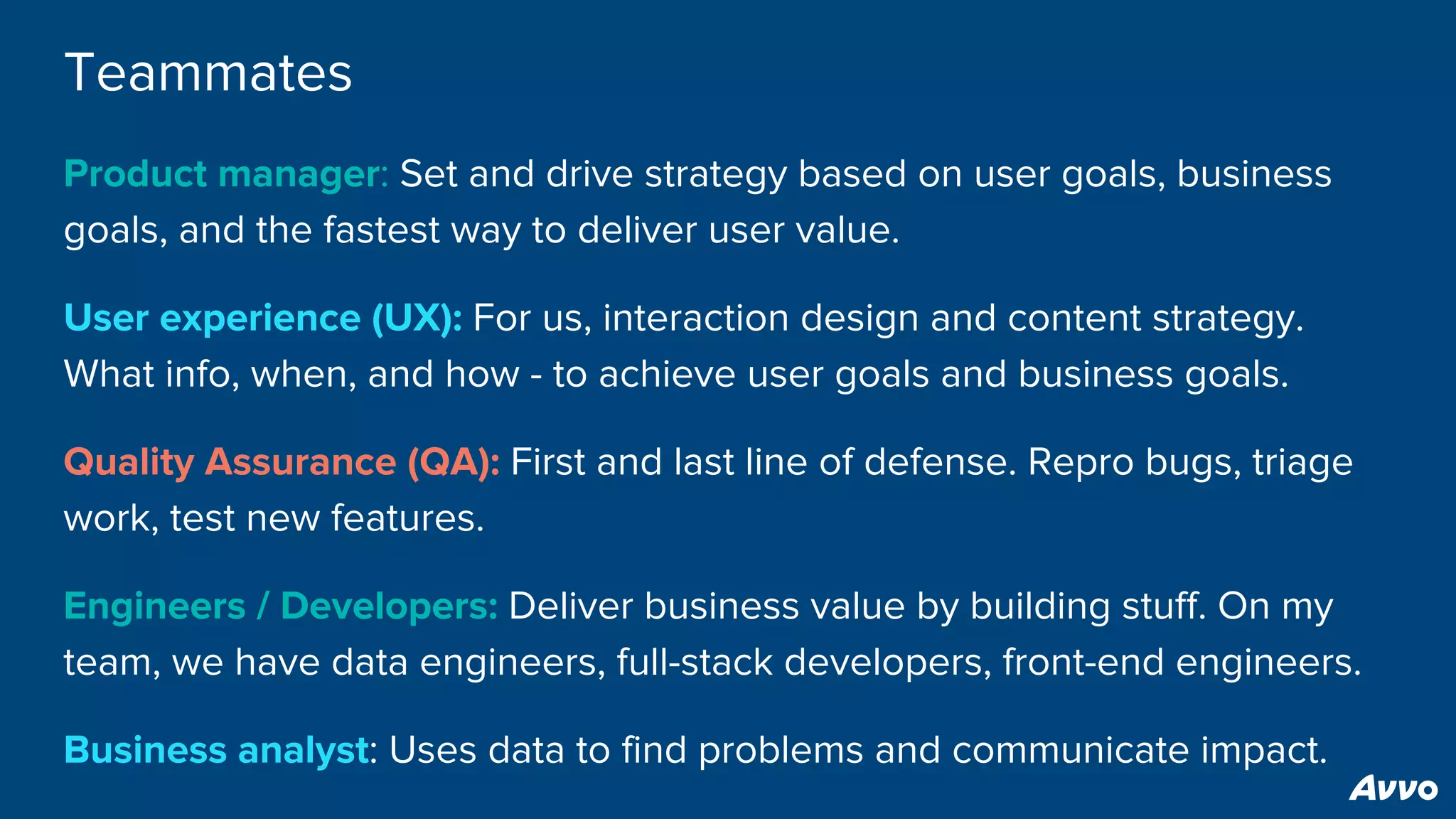 Teammates
Product manager: Set and drive strategy based on user goals, business
goals, and the fastest way to deliver user value.
User experience (UX): For us, interaction design and content strategy.
What info, when, and how - to achieve user goals and business goals.
Quality Assurance (QA): First and last line of defense. Repro bugs, triage
work, test new features.
Engineers / Developers: Deliver business value by building stuff. On my
team, we have data engineers, full-stack developers, front-end engineers.
Business analyst: Uses data to find problems and communicate impact.
 