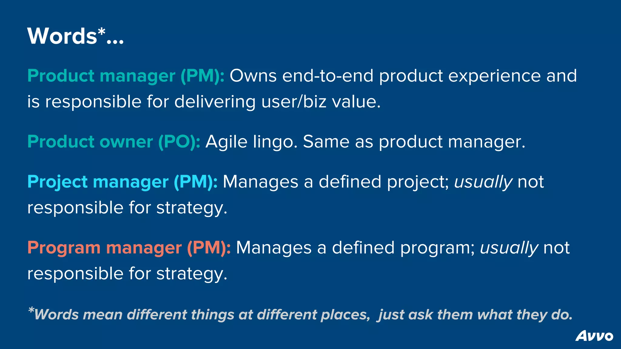 Words*…
Product manager (PM): Owns end-to-end product experience and
is responsible for delivering user/biz value.
Product owner (PO): Agile lingo. Same as product manager.
Project manager (PM): Manages a defined project; usually not
responsible for strategy.
Program manager (PM): Manages a defined program; usually not
responsible for strategy.
*Words mean different things at different places, just ask them what they do.
 