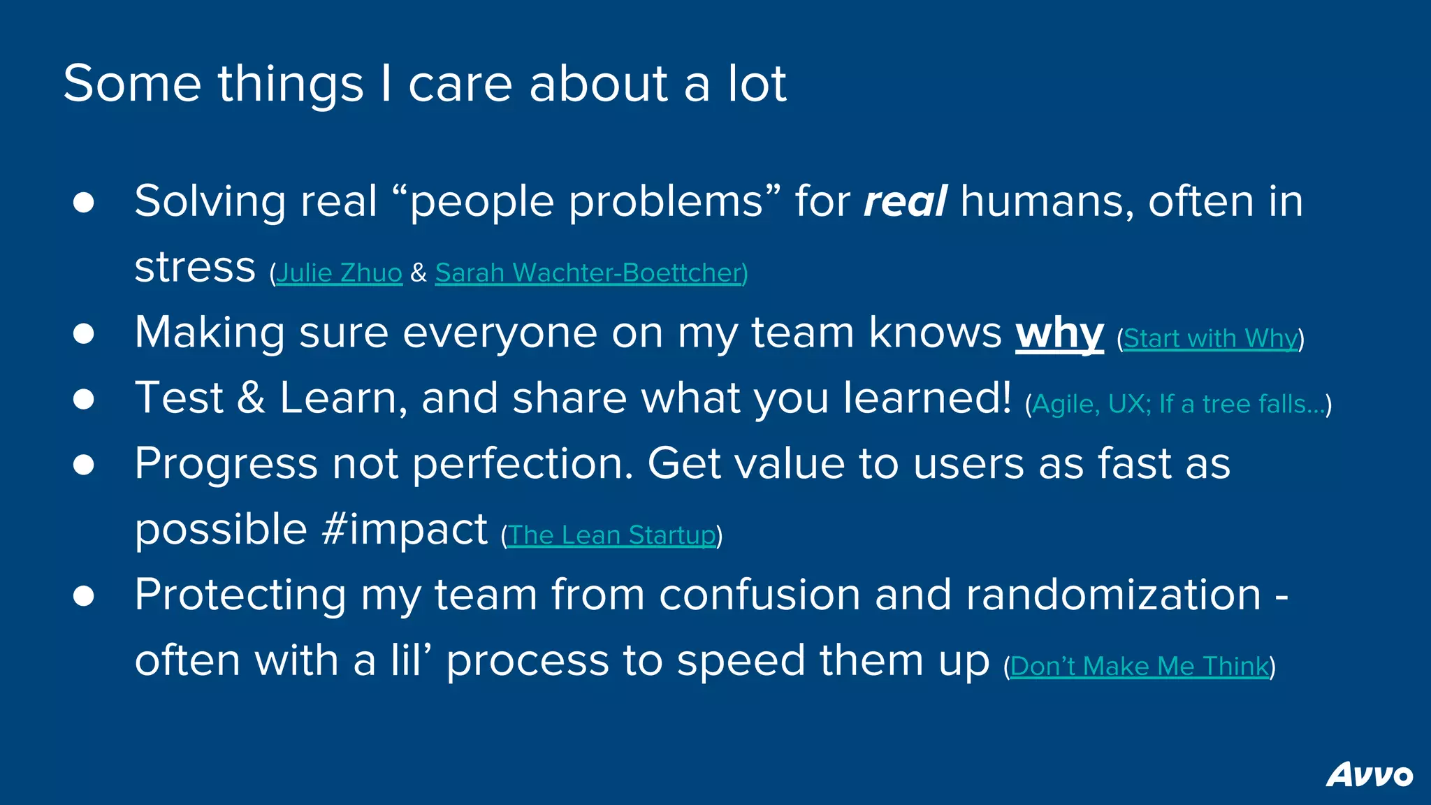 Some things I care about a lot
● Solving real “people problems” for real humans, often in
stress (Julie Zhuo & Sarah Wachter-Boettcher)
● Making sure everyone on my team knows why (Start with Why)
● Test & Learn, and share what you learned! (Agile, UX; If a tree falls…)
● Progress not perfection. Get value to users as fast as
possible #impact (The Lean Startup)
● Protecting my team from confusion and randomization -
often with a lil’ process to speed them up (Don’t Make Me Think)
 