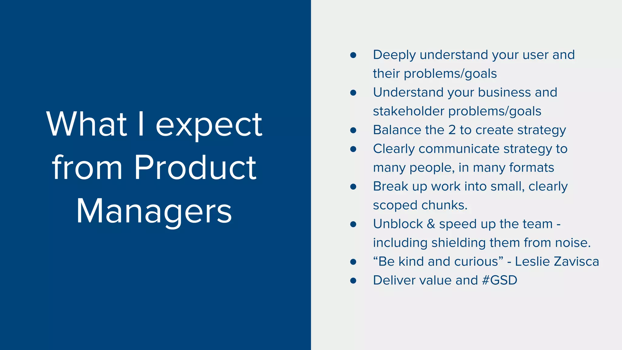 What I expect
from Product
Managers
● Deeply understand your user and
their problems/goals
● Understand your business and
stakeholder problems/goals
● Balance the 2 to create strategy
● Clearly communicate strategy to
many people, in many formats
● Break up work into small, clearly
scoped chunks.
● Unblock & speed up the team -
including shielding them from noise.
● “Be kind and curious” - Leslie Zavisca
● Deliver value and #GSD
 