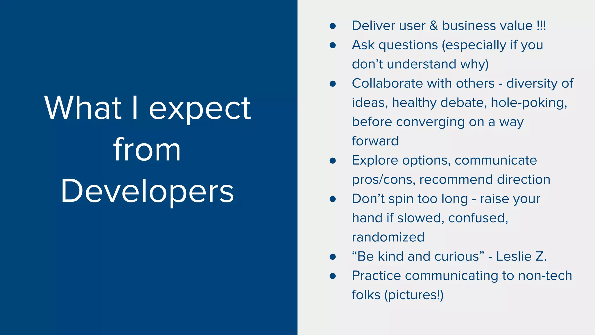 What I expect
from
Developers
● Deliver user & business value !!!
● Ask questions (especially if you
don’t understand why)
● Collaborate with others - diversity of
ideas, healthy debate, hole-poking,
before converging on a way
forward
● Explore options, communicate
pros/cons, recommend direction
● Don’t spin too long - raise your
hand if slowed, confused,
randomized
● “Be kind and curious” - Leslie Z.
● Practice communicating to non-tech
folks (pictures!)
 