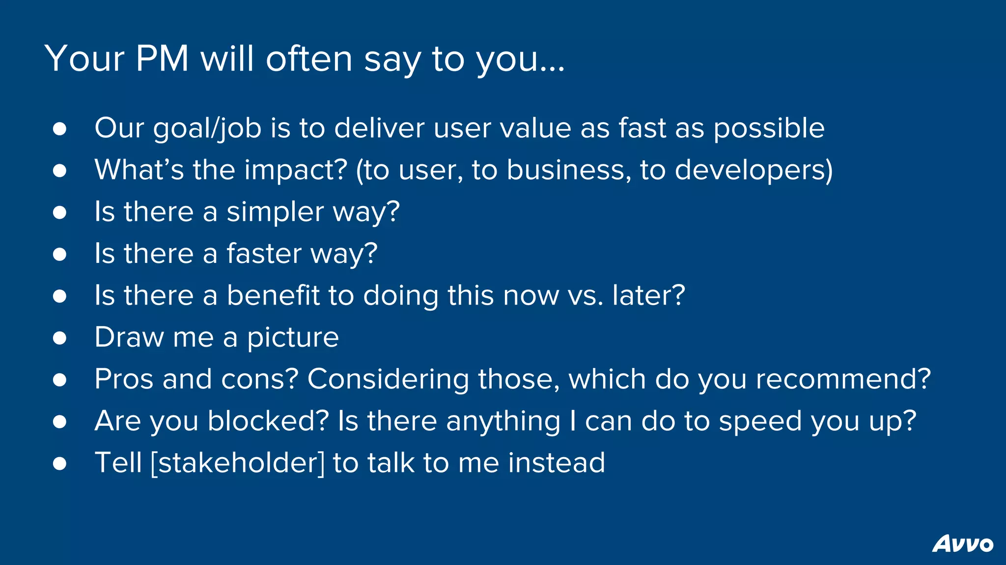 Your PM will often say to you...
● Our goal/job is to deliver user value as fast as possible
● What’s the impact? (to user, to business, to developers)
● Is there a simpler way?
● Is there a faster way?
● Is there a benefit to doing this now vs. later?
● Draw me a picture
● Pros and cons? Considering those, which do you recommend?
● Are you blocked? Is there anything I can do to speed you up?
● Tell [stakeholder] to talk to me instead
 
