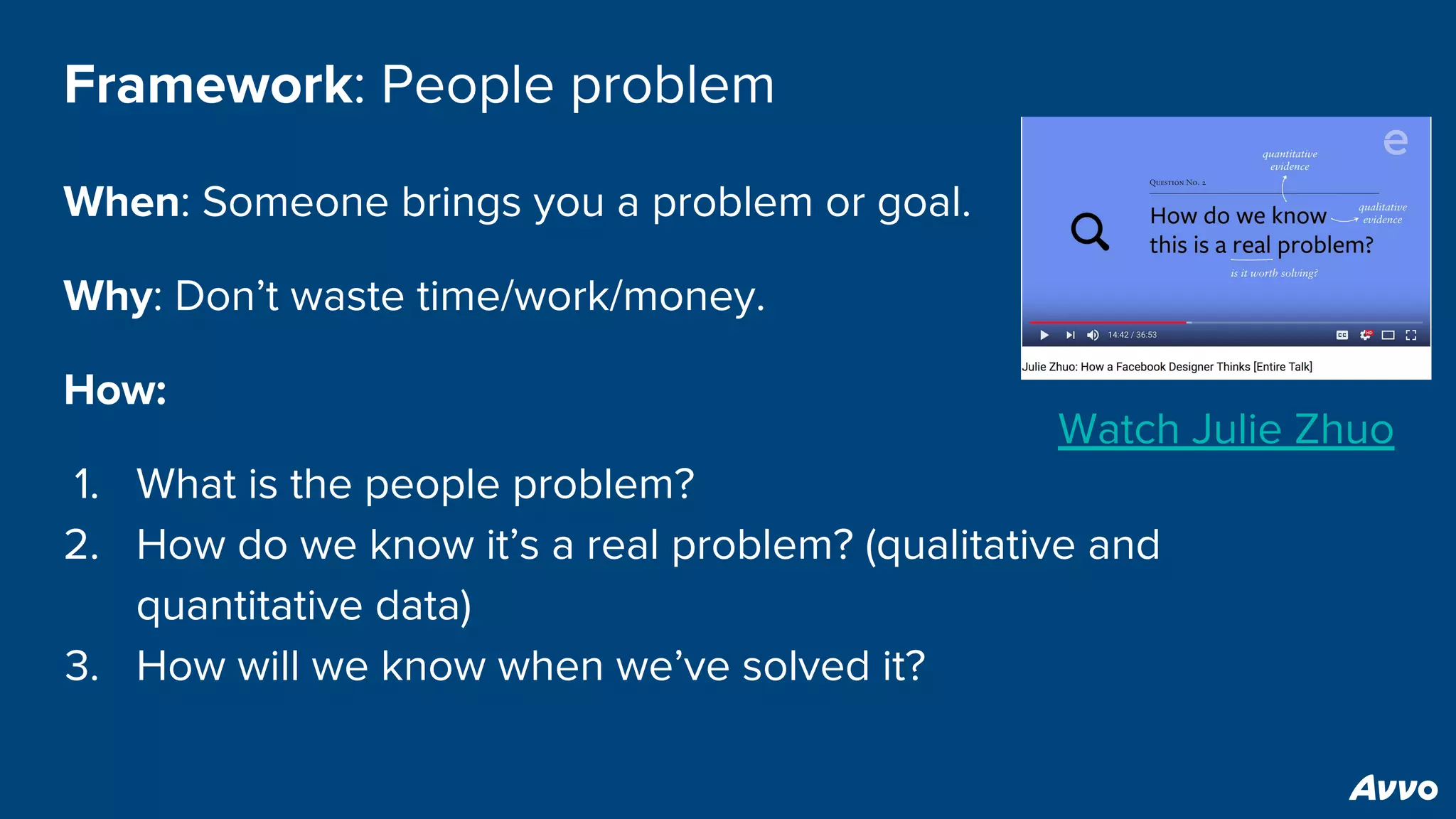 Framework: People problem
When: Someone brings you a problem or goal.
Why: Don’t waste time/work/money.
How:
1. What is the people problem?
2. How do we know it’s a real problem? (qualitative and
quantitative data)
3. How will we know when we’ve solved it?
Watch Julie Zhuo
 