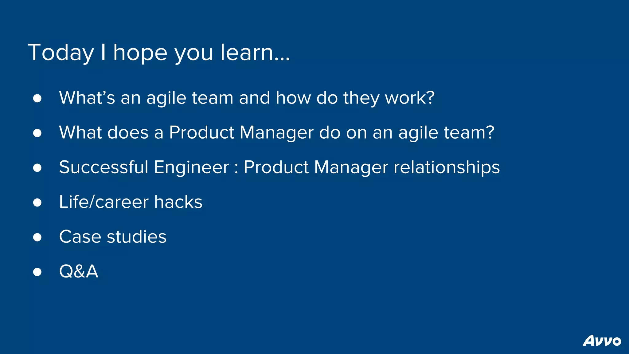 Today I hope you learn...
● What’s an agile team and how do they work?
● What does a Product Manager do on an agile team?
● Successful Engineer : Product Manager relationships
● Life/career hacks
● Case studies
● Q&A
 