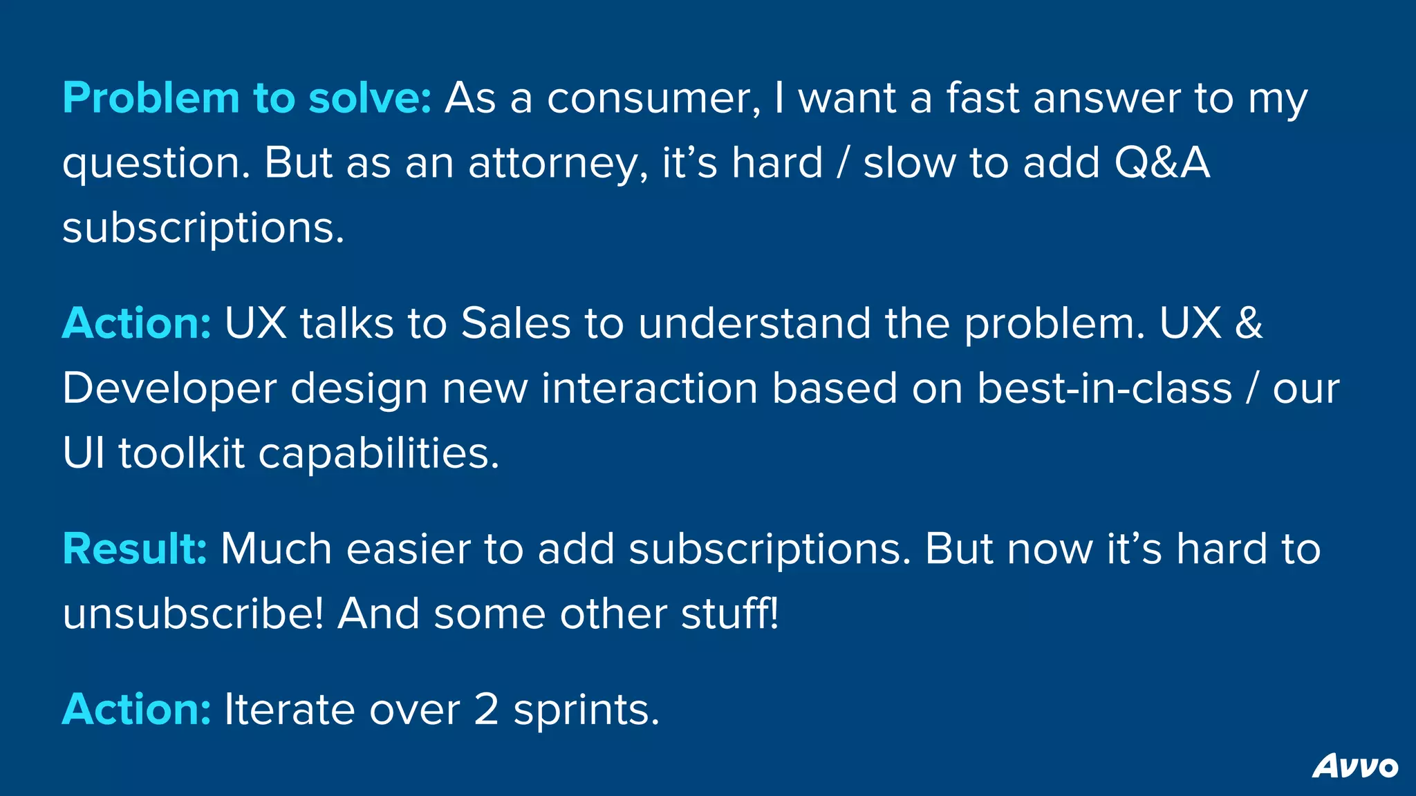 Problem to solve: As a consumer, I want a fast answer to my
question. But as an attorney, it’s hard / slow to add Q&A
subscriptions.
Action: UX talks to Sales to understand the problem. UX &
Developer design new interaction based on best-in-class / our
UI toolkit capabilities.
Result: Much easier to add subscriptions. But now it’s hard to
unsubscribe! And some other stuff!
Action: Iterate over 2 sprints.
 