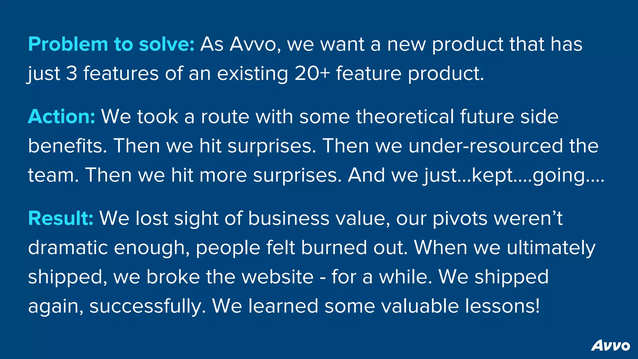 Problem to solve: As Avvo, we want a new product that has
just 3 features of an existing 20+ feature product.
Action: We took a route with some theoretical future side
benefits. Then we hit surprises. Then we under-resourced the
team. Then we hit more surprises. And we just...kept….going….
Result: We lost sight of business value, our pivots weren’t
dramatic enough, people felt burned out. When we ultimately
shipped, we broke the website - for a while. We shipped
again, successfully. We learned some valuable lessons!
 