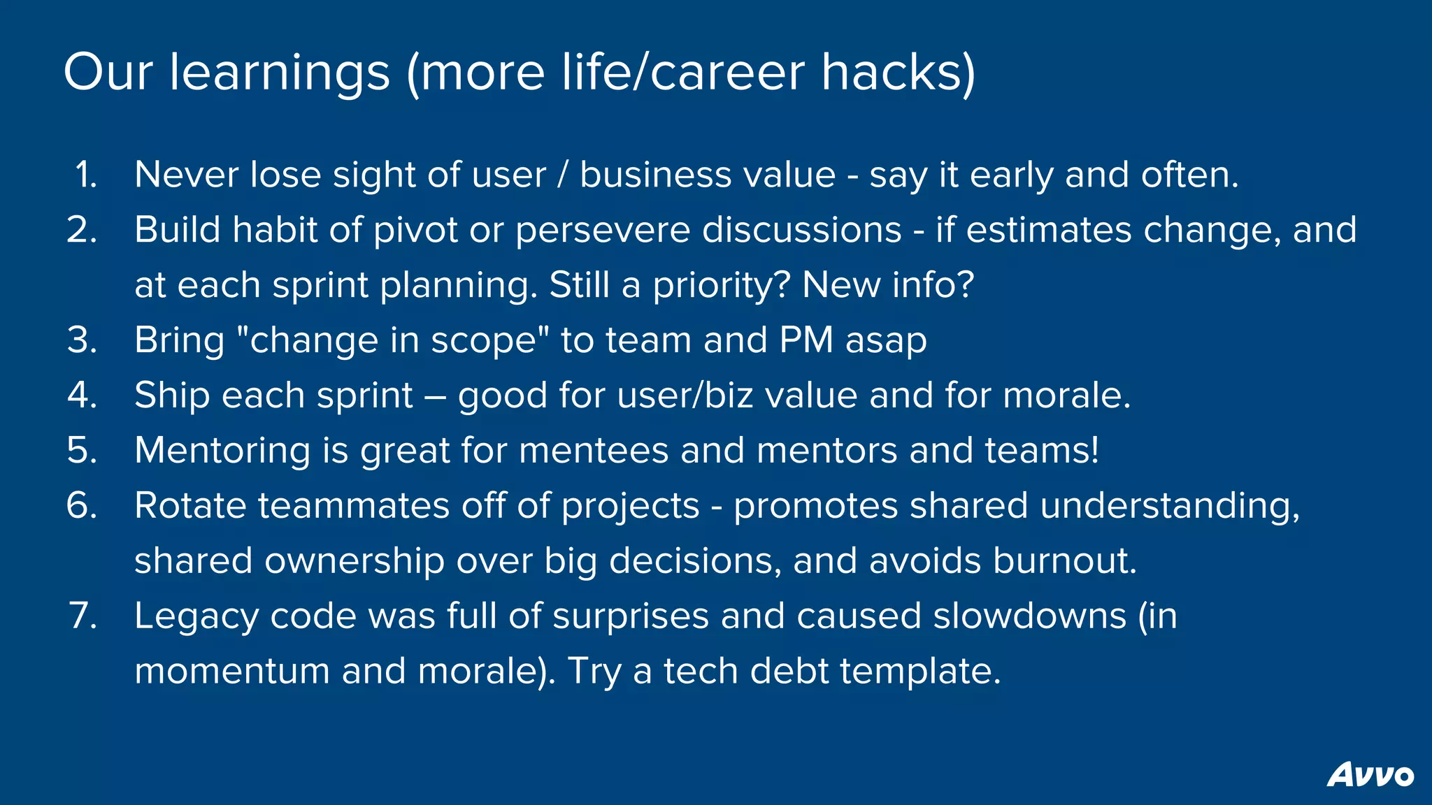 Our learnings (more life/career hacks)
1. Never lose sight of user / business value - say it early and often.
2. Build habit of pivot or persevere discussions - if estimates change, and
at each sprint planning. Still a priority? New info?
3. Bring "change in scope" to team and PM asap
4. Ship each sprint – good for user/biz value and for morale.
5. Mentoring is great for mentees and mentors and teams!
6. Rotate teammates off of projects - promotes shared understanding,
shared ownership over big decisions, and avoids burnout.
7. Legacy code was full of surprises and caused slowdowns (in
momentum and morale). Try a tech debt template.
 