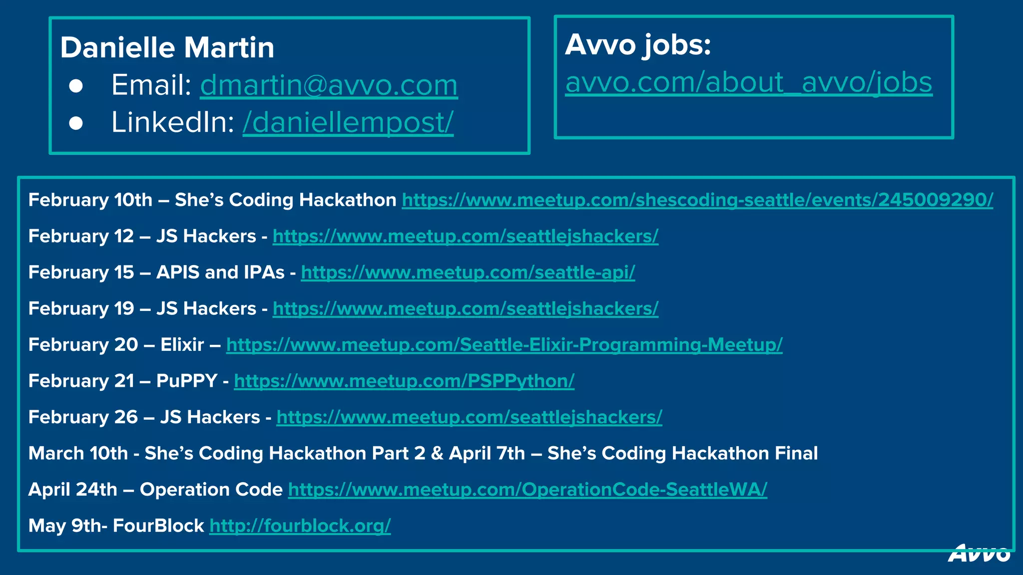 Danielle Martin
● Email: dmartin@avvo.com
● LinkedIn: /daniellempost/
Avvo jobs:
avvo.com/about_avvo/jobs
February 10th – She’s Coding Hackathon https://www.meetup.com/shescoding-seattle/events/245009290/
February 12 – JS Hackers - https://www.meetup.com/seattlejshackers/
February 15 – APIS and IPAs - https://www.meetup.com/seattle-api/
February 19 – JS Hackers - https://www.meetup.com/seattlejshackers/
February 20 – Elixir – https://www.meetup.com/Seattle-Elixir-Programming-Meetup/
February 21 – PuPPY - https://www.meetup.com/PSPPython/
February 26 – JS Hackers - https://www.meetup.com/seattlejshackers/
March 10th - She’s Coding Hackathon Part 2 & April 7th – She’s Coding Hackathon Final
April 24th – Operation Code https://www.meetup.com/OperationCode-SeattleWA/
May 9th- FourBlock http://fourblock.org/
 