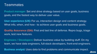 Teammates
Product manager: Set and drive strategy based on user goals, business
goals, and the fastest way to deliver user value.
User experience (UX): For us, interaction design and content strategy.
What info, when, and how - to achieve user goals and business goals.
Quality Assurance (QA): First and last line of defense. Repro bugs, triage
work, test new features.
Engineers / Developers: Deliver business value by building stuff. On my
team, we have data engineers, full-stack developers, front-end engineers.
Business analyst: Uses data to find problems and communicate impact.
 
