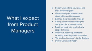 What I expect
from Product
Managers
● Deeply understand your user and
their problems/goals
● Understand your business and
stakeholder problems/goals
● Balance the 2 to create strategy
● Clearly communicate strategy to
many people, in many formats
● Break up work into small, clearly
scoped chunks.
● Unblock & speed up the team -
including shielding them from noise.
● “Be kind and curious” - Leslie Zavisca
● Deliver value and #GSD
 