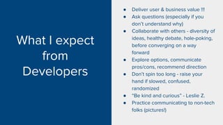 What I expect
from
Developers
● Deliver user & business value !!!
● Ask questions (especially if you
don’t understand why)
● Collaborate with others - diversity of
ideas, healthy debate, hole-poking,
before converging on a way
forward
● Explore options, communicate
pros/cons, recommend direction
● Don’t spin too long - raise your
hand if slowed, confused,
randomized
● “Be kind and curious” - Leslie Z.
● Practice communicating to non-tech
folks (pictures!)
 