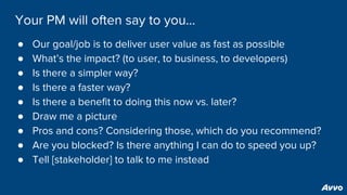 Your PM will often say to you...
● Our goal/job is to deliver user value as fast as possible
● What’s the impact? (to user, to business, to developers)
● Is there a simpler way?
● Is there a faster way?
● Is there a benefit to doing this now vs. later?
● Draw me a picture
● Pros and cons? Considering those, which do you recommend?
● Are you blocked? Is there anything I can do to speed you up?
● Tell [stakeholder] to talk to me instead
 