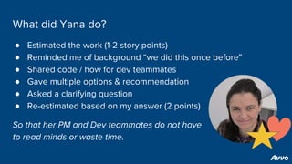 What did Yana do?
● Estimated the work (1-2 story points)
● Reminded me of background “we did this once before”
● Shared code / how for dev teammates
● Gave multiple options & recommendation
● Asked a clarifying question
● Re-estimated based on my answer (2 points)
So that her PM and Dev teammates do not have
to read minds or waste time.
 