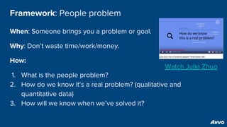 Framework: People problem
When: Someone brings you a problem or goal.
Why: Don’t waste time/work/money.
How:
1. What is the people problem?
2. How do we know it’s a real problem? (qualitative and
quantitative data)
3. How will we know when we’ve solved it?
Watch Julie Zhuo
 