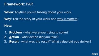 Framework: PAR
When: Anytime you’re talking about your work.
Why: Tell the story of your work and why it matters.
How:
1. Problem - what were you trying to solve?
2. Action - what action did you take?
3. Result - what was the result? What value did you deliver?
 