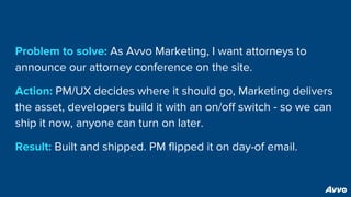 Problem to solve: As Avvo Marketing, I want attorneys to
announce our attorney conference on the site.
Action: PM/UX decides where it should go, Marketing delivers
the asset, developers build it with an on/off switch - so we can
ship it now, anyone can turn on later.
Result: Built and shipped. PM flipped it on day-of email.
 