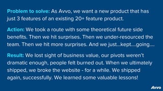 Problem to solve: As Avvo, we want a new product that has
just 3 features of an existing 20+ feature product.
Action: We took a route with some theoretical future side
benefits. Then we hit surprises. Then we under-resourced the
team. Then we hit more surprises. And we just...kept….going….
Result: We lost sight of business value, our pivots weren’t
dramatic enough, people felt burned out. When we ultimately
shipped, we broke the website - for a while. We shipped
again, successfully. We learned some valuable lessons!
 