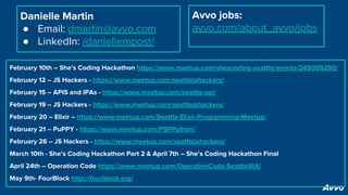Danielle Martin
● Email: dmartin@avvo.com
● LinkedIn: /daniellempost/
Avvo jobs:
avvo.com/about_avvo/jobs
February 10th – She’s Coding Hackathon https://www.meetup.com/shescoding-seattle/events/245009290/
February 12 – JS Hackers - https://www.meetup.com/seattlejshackers/
February 15 – APIS and IPAs - https://www.meetup.com/seattle-api/
February 19 – JS Hackers - https://www.meetup.com/seattlejshackers/
February 20 – Elixir – https://www.meetup.com/Seattle-Elixir-Programming-Meetup/
February 21 – PuPPY - https://www.meetup.com/PSPPython/
February 26 – JS Hackers - https://www.meetup.com/seattlejshackers/
March 10th - She’s Coding Hackathon Part 2 & April 7th – She’s Coding Hackathon Final
April 24th – Operation Code https://www.meetup.com/OperationCode-SeattleWA/
May 9th- FourBlock http://fourblock.org/
 