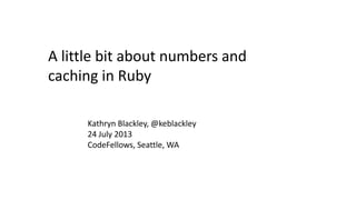 A little bit about numbers and
caching in Ruby
Kathryn Blackley, @keblackley
24 July 2013
CodeFellows, Seattle, WA
 
