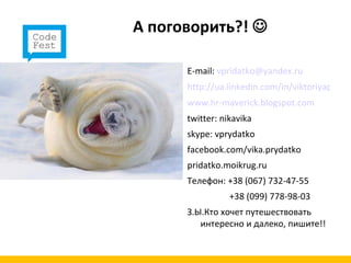 А поговорить?! 

      E-mail: vpridatko@yandex.ru
      http://ua.linkedin.com/in/viktoriyaprydat
      www.hr-maverick.blogspot.com
      twitter: nikavika
      skype: vprydatko
      facebook.com/vika.prydatko
      pridatko.moikrug.ru
      Телефон: +38 (067) 732-47-55
                 +38 (099) 778-98-03
      З.Ы.Кто хочет путешествовать
         интересно и далеко, пишите!!
 