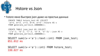 Hstore vs Json
SELECT sum((v->'a')::text::int) FROM json_test;
851.012 ms
SELECT sum((v->'a')::int) FROM hstore_test;
330.027 ms
• hstore явно быстрее json даже на простых данных
CREATE TABLE hstore_test AS (SELECT
'a=>1, b=>2, c=>3, d=>4, e=>5'::hstore AS v
FROM generate_series(1,1000000));
CREATE TABLE json_test AS (SELECT
'{"a":1, "b":2, "c":3, "d":4, "e":5}'::json AS v
FROM generate_series(1,1000000));
 