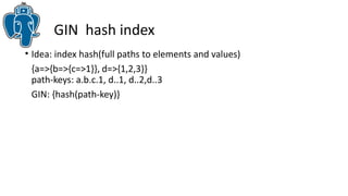GIN hash index
• Idea: index hash(full paths to elements and values)
{a=>{b=>{c=>1}}, d=>{1,2,3}}
path-keys: a.b.c.1, d..1, d..2,d..3
GIN: {hash(path-key)}
 