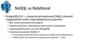 NoSQL vs Relatonal
• PostgreSQL 9.4 — открытая реляционная СУБД с сильной
поддержкой слабо-структурированных данных
• Все плюсы реляционной модели
• нормальный json с бинарным хранением и индексами
• производительность не хуже MongoDB
• Зачем использовать NoSQL !?
• 0.1% проектов действительно нуждаются в NoSQL масштабируемости
• NoSQL хорош для хранения несущественных данных — cache
 