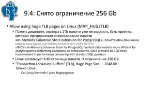 9.4: Снято ограничение 256 Gb
• Allow using huge TLB pages on Linux (MAP_HUGETLB)
• Память дешевеет, сервера с 1Tb памяти уже не редкость. Есть проекты,
которые предполагают использование памяти
«In-Memory Columnar Store extension for PostgreSQL», Константин Книжник
htps://www.pgcon.org/2014/schedule/events/643.en.html
«IMCS is In-Memory Columnar Store for PostgreSQL. Vertcal data model is more efcient for
analytc queries performing operatons on entre column. IMCS provides 10-100 tmes
improvement in performance comparing with standard SQL queries «
• Linux использует 4 Kb страницы памяти → ограничение 256 Gb
• “Transacton Lookaside Bufers” (TLB), Huge Page Size — 2048 Kb !
Только Linux.
Cat /proc/meminfo | grep Hugepagesize
 
