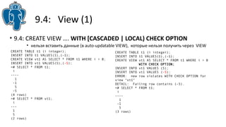9.4: View (1)
• 9.4: CREATE VIEW …. WITH [CASCADED | LOCAL) CHECK OPTION
• нельзя вставить данные (в auto-updatable VIEW), которые нельзя получить через VIEW
CREATE TABLE t1 (i integer);
INSERT INTO t1 VALUES(1),(-1);
CREATE VIEW vt1 AS SELECT * FROM t1 WHERE i > 0;
INSERT INTO vt1 VALUES(5),(-5);
=# SELECT * FROM t1;
i
----
1
-1
5
-5
(4 rows)
=# SELECT * FROM vt1;
i
---
1
5
(2 rows)
CREATE TABLE t1 (i integer);
INSERT INTO t1 VALUES(1),(-1);
CREATE VIEW vt1 AS SELECT * FROM t1 WHERE i > 0
WITH CHECK OPTION;
INSERT INTO vt1 VALUES (5);
INSERT INTO vt1 VALUES (-5);
ERROR: new row violates WITH CHECK OPTION for
view "vt1"
DETAIL: Failing row contains (-5).
=# SELECT * FROM t1;
i
----
1
-1
5
(3 rows)
 