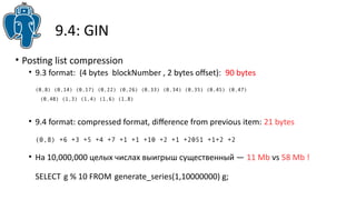 9.4: GIN
• Postng list compression
• 9.3 format: (4 bytes blockNumber , 2 bytes ofset): 90 bytes
(0,8) (0,14) (0,17) (0,22) (0,26) (0,33) (0,34) (0,35) (0,45) (0,47)
(0,48) (1,3) (1,4) (1,6) (1,8)
• 9.4 format: compressed format, diference from previous item: 21 bytes
(0,8) +6 +3 +5 +4 +7 +1 +1 +10 +2 +1 +2051 +1+2 +2
• На 10,000,000 целых числах выигрыш существенный — 11 Mb vs 58 Mb !
SELECT g % 10 FROM generate_series(1,10000000) g;
 